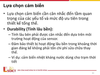 63
Lựa chọn cảm biến
• Lựa chọn cảm biến cần cân nhắc đến tầm quan
trọng của các yếu tố và mức độ ưu tiên trong
thiết kế tổng thể.
• Durability (Tính lâu bền):
– Tính lâu bên phải được cân nhắc đến dựa trên môi
trường hoạt động của sensor.
– Đảm bảo thiết bị hoạt động lâu bền trong khoảng thời
gian đáng kể không phải tốn chi phí sửa chữa thay
thế.
– Ví dụ: cảm biến nhiệt kháng nước dùng cho trạm thời
tiết
 