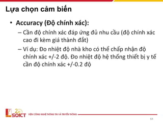 64
Lựa chọn cảm biến
• Accuracy (Độ chính xác):
– Cần độ chính xác đáp ứng đủ nhu cầu (độ chính xác
cao đi kèm giá thành đắt)
– Ví dụ: Đo nhiệt độ nhà kho có thể chấp nhận độ
chính xác +/-2 độ. Đo nhiệt độ hệ thống thiết bị y tế
cần độ chính xác +/-0.2 độ
 