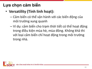 65
Lựa chọn cảm biến
• Versatility (Tính linh hoạt):
– Cảm biến có thể vận hành với các biến động của
môi trường xung quanh
– Ví dụ: cảm biến cho trạm thời tiết có thể hoạt động
trong điều kiện mùa hè, mùa đông. Không khả thi
với loại cảm biến chỉ hoạt động trong môi trường
trong nhà.
 