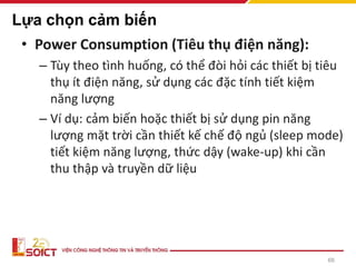 66
Lựa chọn cảm biến
• Power Consumption (Tiêu thụ điện năng):
– Tùy theo tình huống, có thể đòi hỏi các thiết bị tiêu
thụ ít điện năng, sử dụng các đặc tính tiết kiệm
năng lượng
– Ví dụ: cảm biến hoặc thiết bị sử dụng pin năng
lượng mặt trời cần thiết kế chế độ ngủ (sleep mode)
tiết kiệm năng lượng, thức dậy (wake-up) khi cần
thu thập và truyền dữ liệu
 