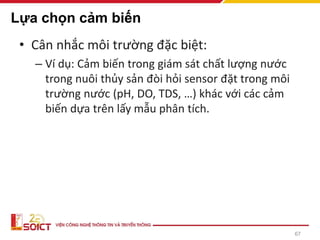 67
Lựa chọn cảm biến
• Cân nhắc môi trường đặc biệt:
– Ví dụ: Cảm biến trong giám sát chất lượng nước
trong nuôi thủy sản đòi hỏi sensor đặt trong môi
trường nước (pH, DO, TDS, …) khác với các cảm
biến dựa trên lấy mẫu phân tích.
 