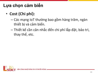 68
Lựa chọn cảm biến
• Cost (Chi phí):
– Các mạng IoT thường bao gồm hàng trăm, ngàn
thiết bị và cảm biến.
– Thiết kế cần cân nhắc đến chi phí lắp đặt, bảo trì,
thay thế, etc.
 