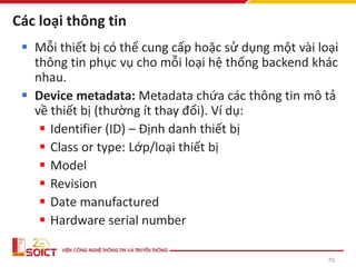 Các loại thông tin
▪ Mỗi thiết bị có thể cung cấp hoặc sử dụng một vài loại
thông tin phục vụ cho mỗi loại hệ thống backend khác
nhau.
▪ Device metadata: Metadata chứa các thông tin mô tả
về thiết bị (thường ít thay đổi). Ví dụ:
▪ Identifier (ID) – Định danh thiết bị
▪ Class or type: Lớp/loại thiết bị
▪ Model
▪ Revision
▪ Date manufactured
▪ Hardware serial number
70
 