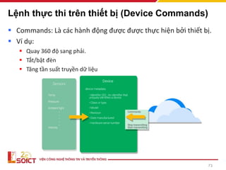 Lệnh thực thi trên thiết bị (Device Commands)
▪ Commands: Là các hành động được được thực hiện bởi thiết bị.
▪ Ví dụ:
▪ Quay 360 độ sang phải.
▪ Tắt/bật đèn
▪ Tăng tần suất truyền dữ liệu
73
 