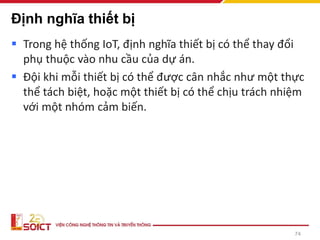 Định nghĩa thiết bị
▪ Trong hệ thống IoT, định nghĩa thiết bị có thể thay đổi
phụ thuộc vào nhu cầu của dự án.
▪ Đội khi mỗi thiết bị có thể được cân nhắc như một thực
thể tách biệt, hoặc một thiết bị có thể chịu trách nhiệm
với một nhóm cảm biến.
74
 