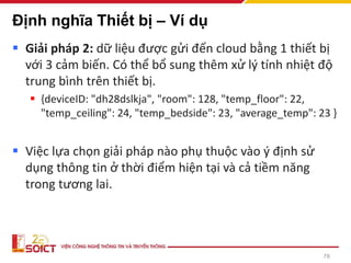 Định nghĩa Thiết bị – Ví dụ
▪ Giải pháp 2: dữ liệu được gửi đến cloud bằng 1 thiết bị
với 3 cảm biến. Có thể bổ sung thêm xử lý tính nhiệt độ
trung bình trên thiết bị.
▪ {deviceID: "dh28dslkja", "room": 128, "temp_floor": 22,
"temp_ceiling": 24, "temp_bedside": 23, "average_temp": 23 }
▪ Việc lựa chọn giải pháp nào phụ thuộc vào ý định sử
dụng thông tin ở thời điểm hiện tại và cả tiềm năng
trong tương lai.
78
 