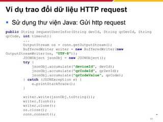 Ví dụ trao đổi dữ liệu HTTP request
▪ Sử dụng thư viện Java: Gửi http request
public String requestUserInfor(String devId, String qrDevId, String
qrCode, int timeout){
...
OutputStream os = conn.getOutputStream();
BufferedWriter writer = new BufferedWriter(new
OutputStreamWriter(os, "UTF-8"));
JSONObject jsonObj = new JSONObject();
try {
jsonObj.accumulate("deviceId", devId);
jsonObj.accumulate("qrCodeId", qrDevId);
jsonObj.accumulate("qrCodeValue", qrCode);
} catch (JSONException e) {
e.printStackTrace();
}
writer.write(jsonObj.toString());
writer.flush();
writer.close();
os.close();
conn.connect();
91
 