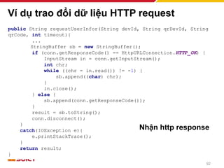 Ví dụ trao đổi dữ liệu HTTP request
public String requestUserInfor(String devId, String qrDevId, String
qrCode, int timeout){
...
StringBuffer sb = new StringBuffer();
if (conn.getResponseCode() == HttpURLConnection.HTTP_OK) {
InputStream in = conn.getInputStream();
int chr;
while ((chr = in.read()) != -1) {
sb.append((char) chr);
}
in.close();
} else {
sb.append(conn.getResponseCode());
}
result = sb.toString();
conn.disconnect();
}
catch(IOException e){
e.printStackTrace();
}
return result;
}
Nhận http response
92
 