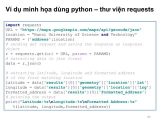 Ví dụ minh họa dùng python – thư viện requests
import requests
URL = "https://maps.googleapis.com/maps/api/geocode/json"
location = “Hanoi University of Science and Technology"
PARAMS = {'address':location}
# sending get request and saving the response as response
object
r = requests.get(url = URL, params = PARAMS)
# extracting data in json format
data = r.json()
# extracting latitude, longitude and formatted address
# of the first matching location
latitude = data['results'][0]['geometry']['location']['lat']
longitude = data['results'][0]['geometry']['location']['lng']
formatted_address = data['results'][0]['formatted_address']
# printing the output
print("Latitude:%snLongitude:%snFormatted Address:%s"
%(latitude, longitude,formatted_address))
93
 