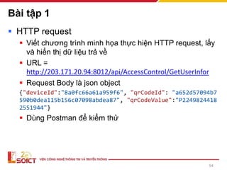 Bài tập 1
▪ HTTP request
▪ Viết chương trình minh họa thực hiện HTTP request, lấy
và hiển thị dữ liệu trả về
▪ URL =
http://203.171.20.94:8012/api/AccessControl/GetUserInfor
▪ Request Body là json object
{"deviceId":"8a0fc66a61a959f6", "qrCodeId": "a652d57094b7
590b0dea115b156c07098abdea87", "qrCodeValue":"P2249824418
2551944"}
▪ Dùng Postman để kiểm thử
94
 