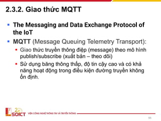 2.3.2. Giao thức MQTT
▪ The Messaging and Data Exchange Protocol of
the IoT
▪ MQTT (Message Queuing Telemetry Transport):
▪ Giao thức truyền thông điệp (message) theo mô hình
publish/subscribe (xuất bản – theo dõi)
▪ Sử dụng băng thông thấp, độ tin cậy cao và có khả
năng hoạt động trong điều kiện đường truyền không
ổn định.
95
 