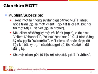 Giao thức MQTT
▪ Publish/Subscribe:
▪ Trong một hệ thống sử dụng giao thức MQTT, nhiều
node trạm (gọi là mqtt client – gọi tắt là client) kết nối
tới một MQTT server (gọi là broker).
▪ Mỗi client sẽ đăng ký một vài kênh (topic), ví dụ như
“/client1/channel1”, “/client1/channel2”. Quá trình đăng
ký này gọi là “subscribe”. Mỗi client sẽ nhận được dữ
liệu khi bất kỳ trạm nào khác gửi dữ liệu vào kênh đã
đăng ký.
▪ Khi một client gửi dữ liệu tới kênh đó, gọi là “publish”.
97
 