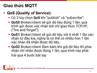 Giao thức MQTT
▪ QoS (Quality of Service):
▪ Có 3 tùy chọn QoS khi “publish” và “subscribe”:
▪ QoS0 Broker/client sẽ gửi dữ liệu đúng 1 lần, quá
trình gửi được xác nhận bởi chỉ giao thức TCP/IP,
(“fire and forget”).
▪ QoS1 Broker/client sẽ gửi dữ liệu với ít nhất 1 lần xác
nhận từ đầu kia, nghĩa là có thể có nhiều hơn 1 lần
xác nhận đã nhận được dữ liệu.
▪ QoS2 Broker/client đảm bảm khi gởi dữ liệu thì phía
nhận chỉ nhận được đúng 1 lần, quá trình này phải
trải qua 4 bước bắt tay
99
 