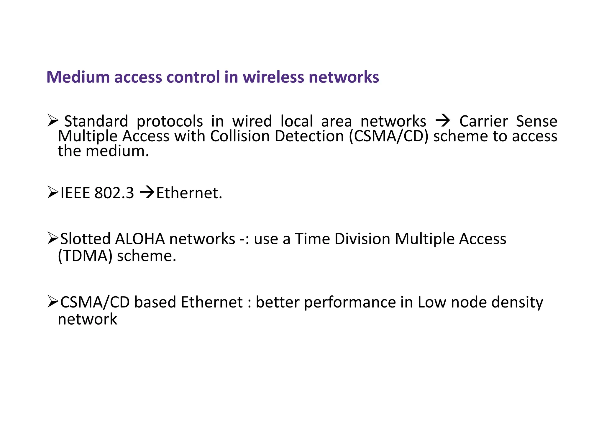 Medium access control in wireless networks
 Standard protocols in wired local area networks  Carrier Sense
Multiple Access with Collision Detection (CSMA/CD) scheme to access
the medium.
IEEE 802.3 Ethernet.
Slotted ALOHA networks -: use a Time Division Multiple Access
(TDMA) scheme.
CSMA/CD based Ethernet : better performance in Low node density
network
 