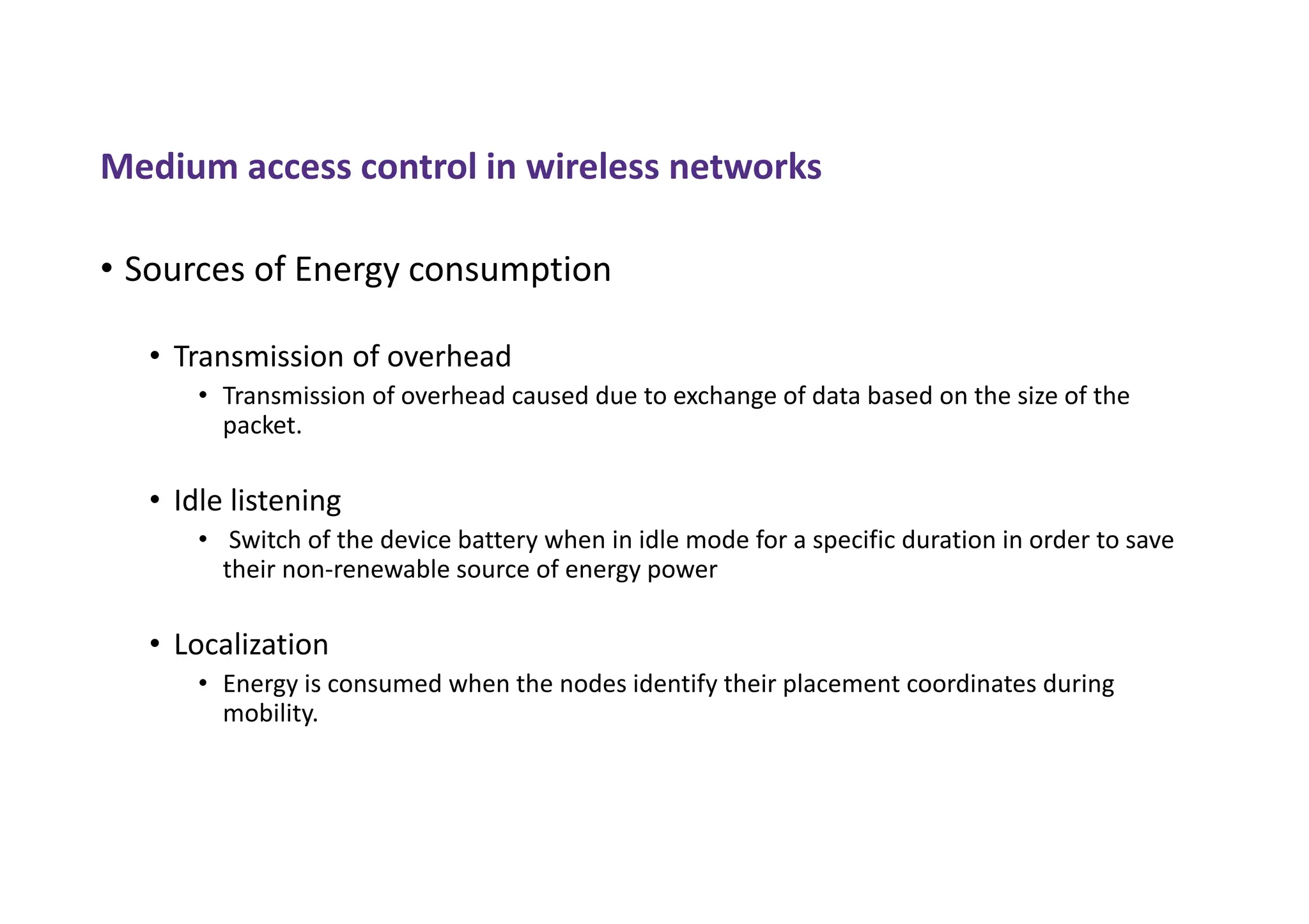 Medium access control in wireless networks
• Sources of Energy consumption
• Transmission of overhead
• Transmission of overhead caused due to exchange of data based on the size of the
packet.
• Idle listening
• Switch of the device battery when in idle mode for a specific duration in order to save
their non-renewable source of energy power
• Localization
• Energy is consumed when the nodes identify their placement coordinates during
mobility.
 