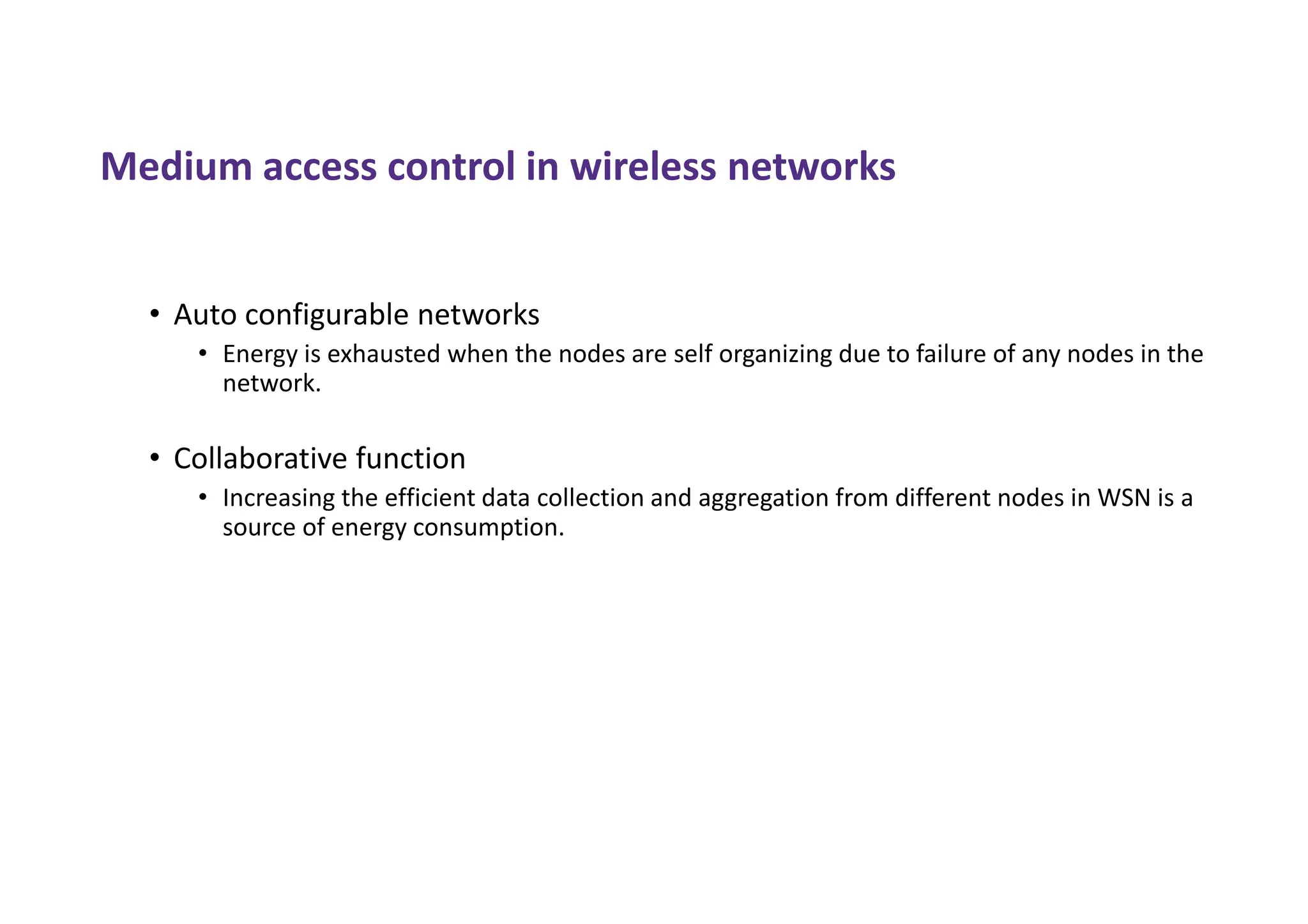 Medium access control in wireless networks
• Auto configurable networks
• Energy is exhausted when the nodes are self organizing due to failure of any nodes in the
network.
• Collaborative function
• Increasing the efficient data collection and aggregation from different nodes in WSN is a
source of energy consumption.
 