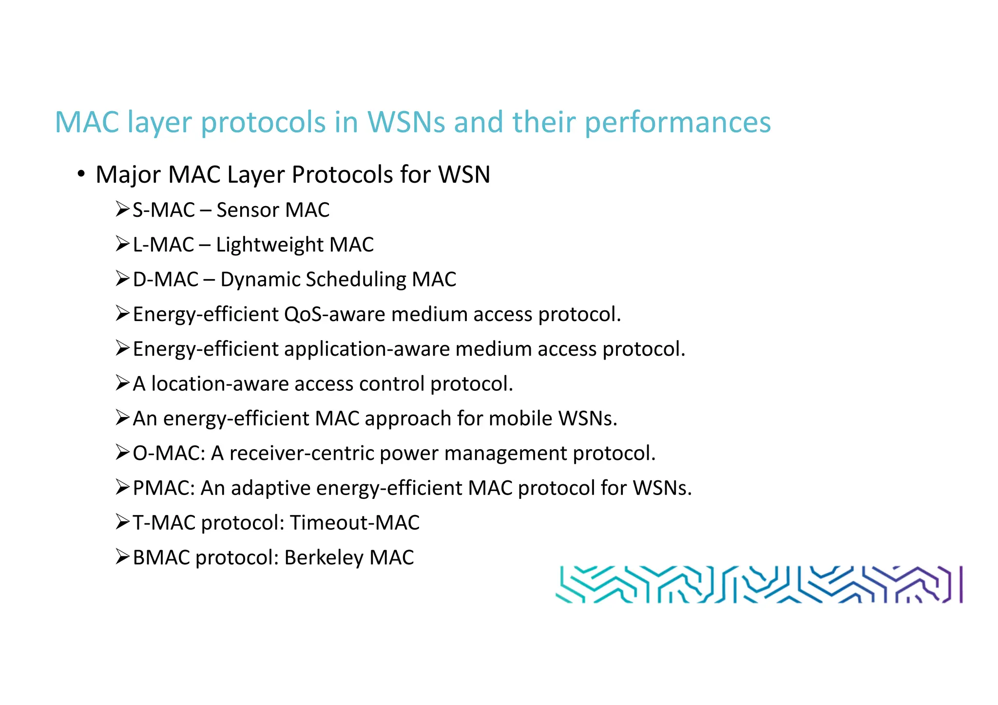MAC layer protocols in WSNs and their performances
• Major MAC Layer Protocols for WSN
S-MAC – Sensor MAC
L-MAC – Lightweight MAC
D-MAC – Dynamic Scheduling MAC
Energy-efficient QoS-aware medium access protocol.
Energy-efficient application-aware medium access protocol.
A location-aware access control protocol.
An energy-efficient MAC approach for mobile WSNs.
O-MAC: A receiver-centric power management protocol.
PMAC: An adaptive energy-efficient MAC protocol for WSNs.
T-MAC protocol: Timeout-MAC
BMAC protocol: Berkeley MAC
 