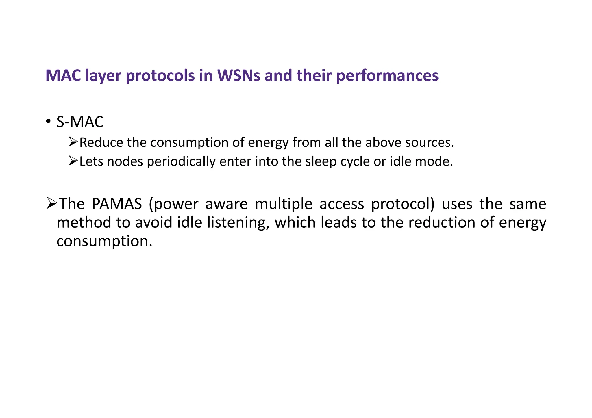 MAC layer protocols in WSNs and their performances
• S-MAC
Reduce the consumption of energy from all the above sources.
Lets nodes periodically enter into the sleep cycle or idle mode.
The PAMAS (power aware multiple access protocol) uses the same
method to avoid idle listening, which leads to the reduction of energy
consumption.
 