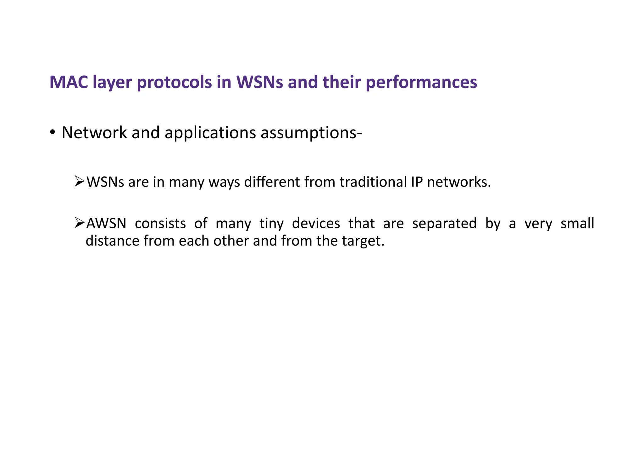 MAC layer protocols in WSNs and their performances
• Network and applications assumptions-
WSNs are in many ways different from traditional IP networks.
AWSN consists of many tiny devices that are separated by a very small
distance from each other and from the target.
 
