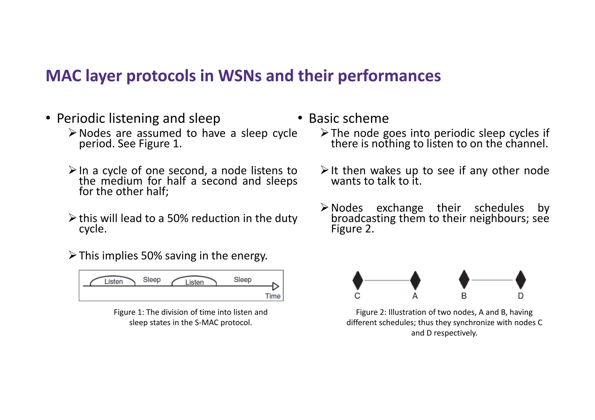 MAC layer protocols in WSNs and their performances
• Periodic listening and sleep
Nodes are assumed to have a sleep cycle
period. See Figure 1.
In a cycle of one second, a node listens to
the medium for half a second and sleeps
for the other half;
this will lead to a 50% reduction in the duty
cycle.
This implies 50% saving in the energy.
• Basic scheme
The node goes into periodic sleep cycles if
there is nothing to listen to on the channel.
It then wakes up to see if any other node
wants to talk to it.
Nodes exchange their schedules by
broadcasting them to their neighbours; see
Figure 2.
Figure 1: The division of time into listen and
sleep states in the S-MAC protocol.
Figure 2: Illustration of two nodes, A and B, having
different schedules; thus they synchronize with nodes C
and D respectively.
 