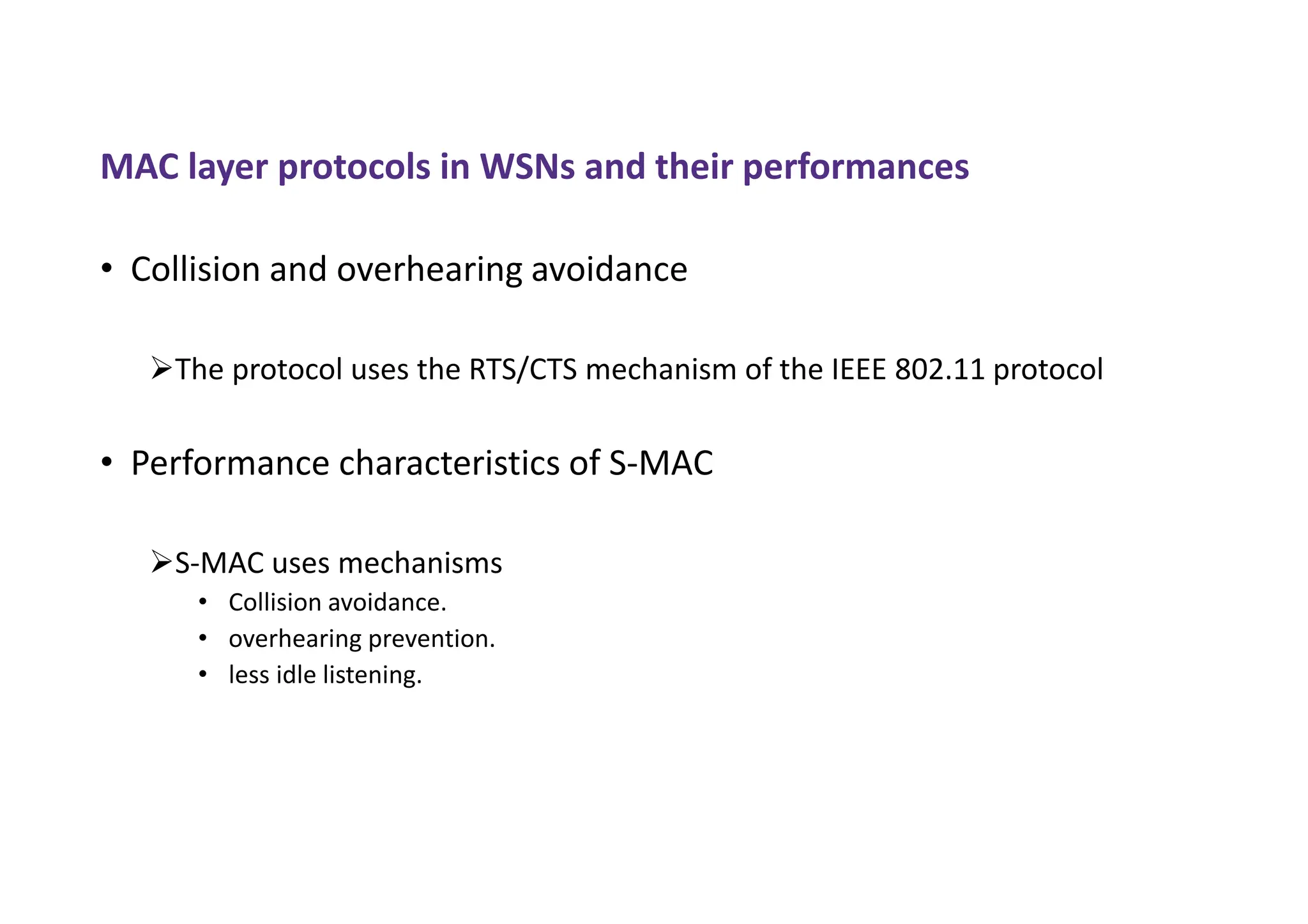 MAC layer protocols in WSNs and their performances
• Collision and overhearing avoidance
The protocol uses the RTS/CTS mechanism of the IEEE 802.11 protocol
• Performance characteristics of S-MAC
S-MAC uses mechanisms
• Collision avoidance.
• overhearing prevention.
• less idle listening.
 