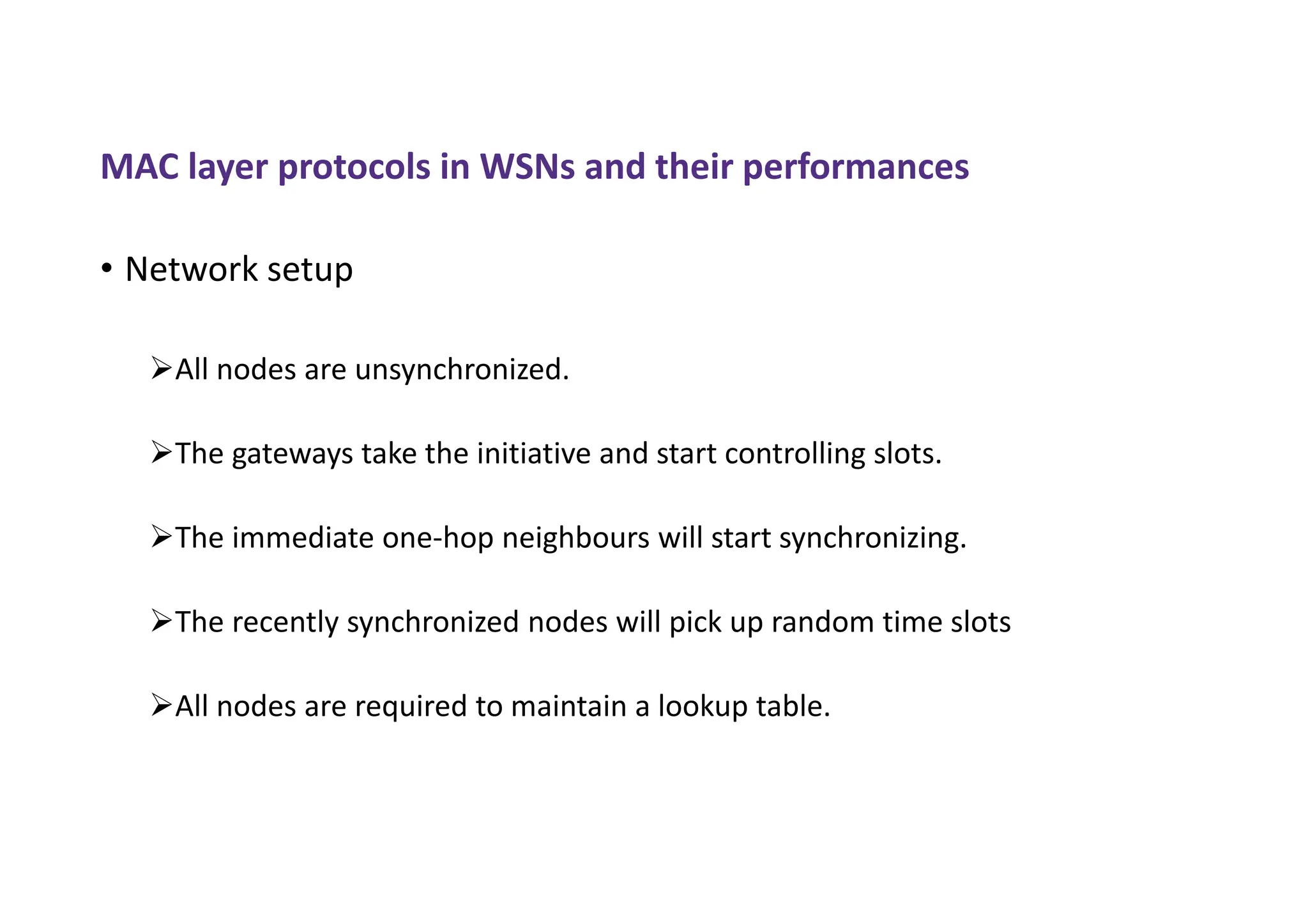 MAC layer protocols in WSNs and their performances
• Network setup
All nodes are unsynchronized.
The gateways take the initiative and start controlling slots.
The immediate one-hop neighbours will start synchronizing.
The recently synchronized nodes will pick up random time slots
All nodes are required to maintain a lookup table.
 