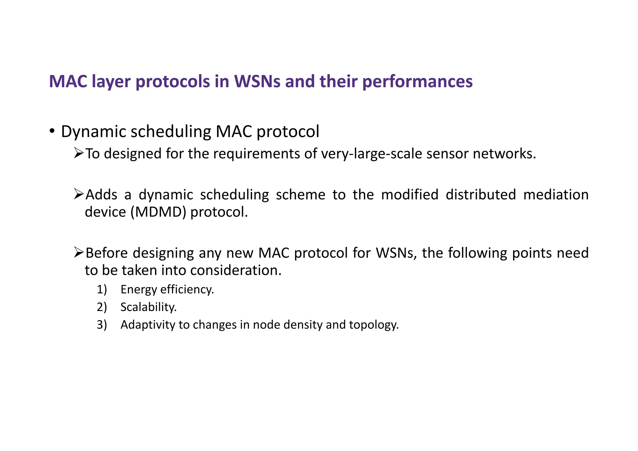 MAC layer protocols in WSNs and their performances
• Dynamic scheduling MAC protocol
To designed for the requirements of very-large-scale sensor networks.
Adds a dynamic scheduling scheme to the modified distributed mediation
device (MDMD) protocol.
Before designing any new MAC protocol for WSNs, the following points need
to be taken into consideration.
1) Energy efficiency.
2) Scalability.
3) Adaptivity to changes in node density and topology.
 
