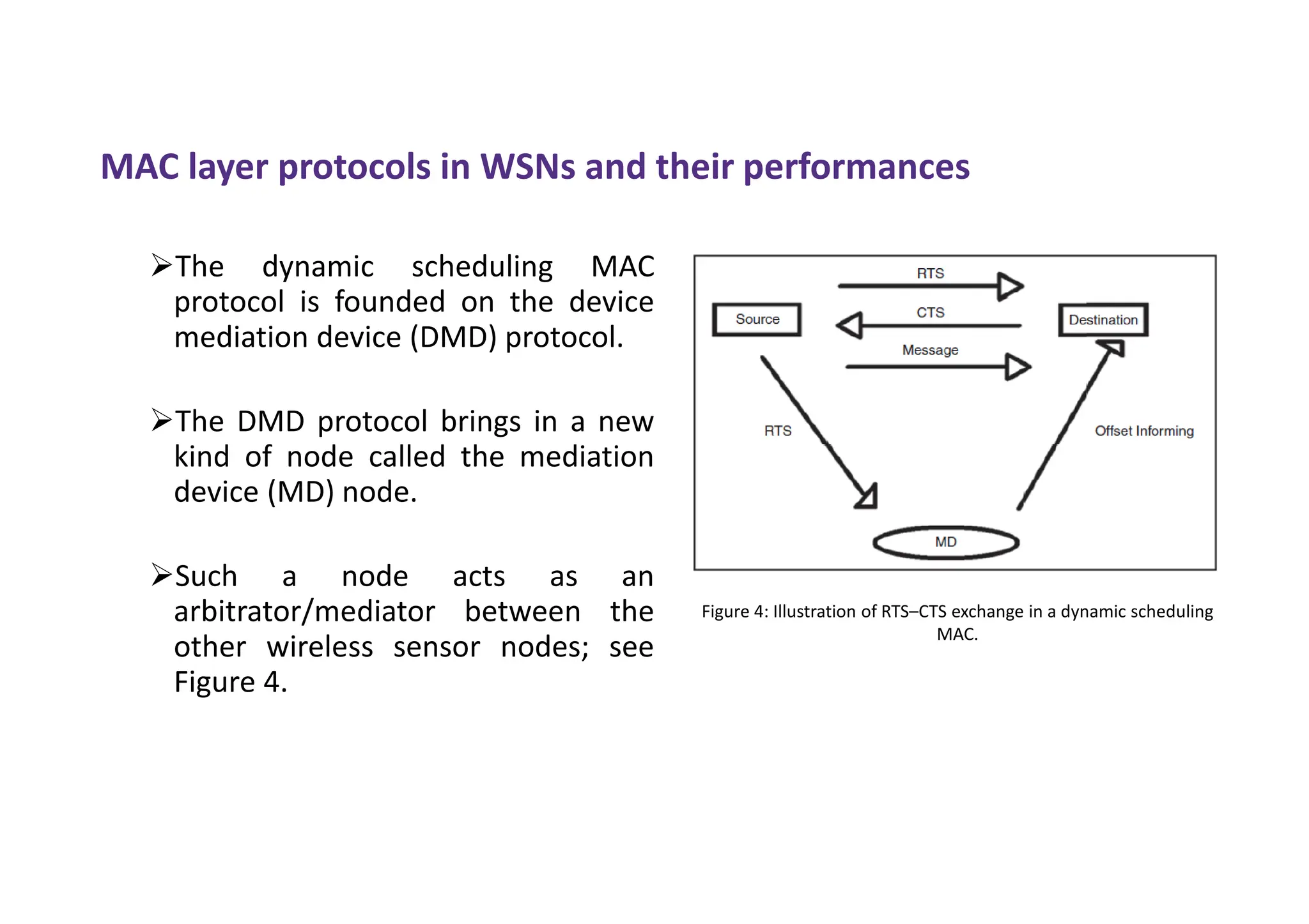 MAC layer protocols in WSNs and their performances
The dynamic scheduling MAC
protocol is founded on the device
mediation device (DMD) protocol.
The DMD protocol brings in a new
kind of node called the mediation
device (MD) node.
Such a node acts as an
arbitrator/mediator between the
other wireless sensor nodes; see
Figure 4.
Figure 4: Illustration of RTS–CTS exchange in a dynamic scheduling
MAC.
 