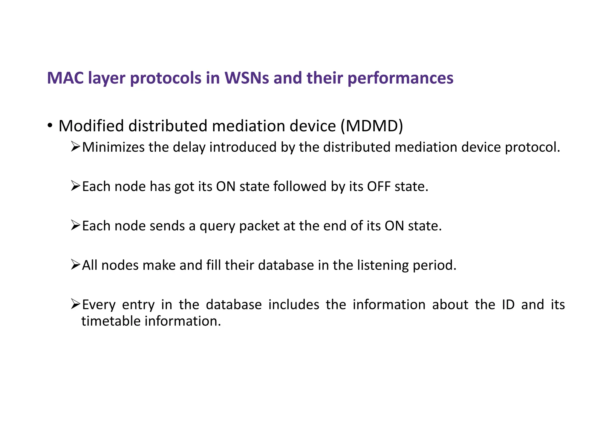 MAC layer protocols in WSNs and their performances
• Modified distributed mediation device (MDMD)
Minimizes the delay introduced by the distributed mediation device protocol.
Each node has got its ON state followed by its OFF state.
Each node sends a query packet at the end of its ON state.
All nodes make and fill their database in the listening period.
Every entry in the database includes the information about the ID and its
timetable information.
 