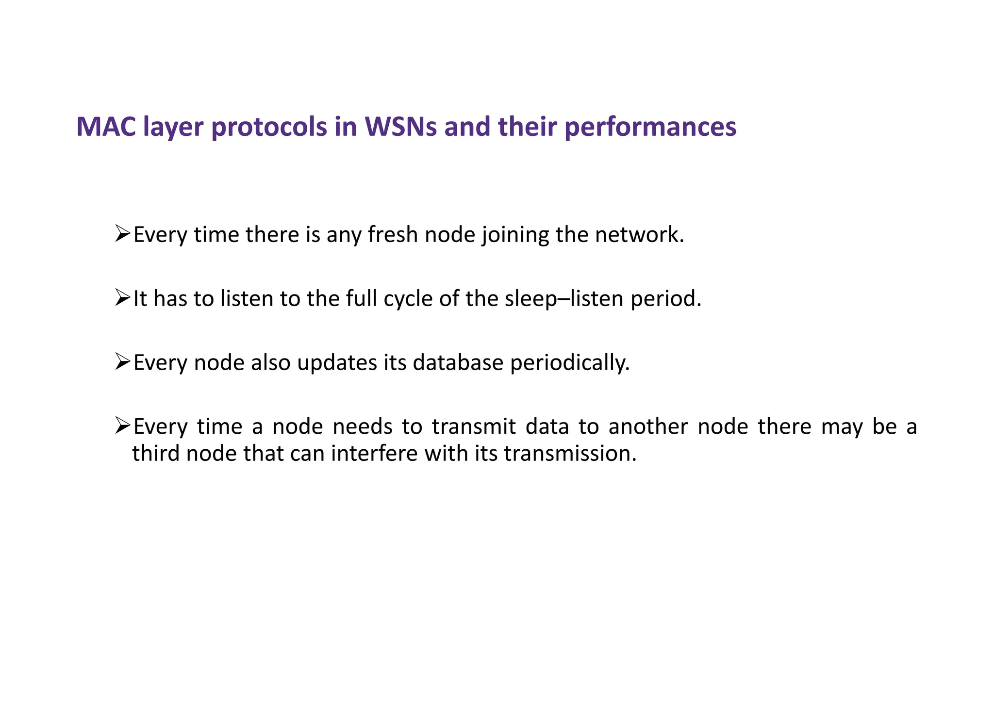 MAC layer protocols in WSNs and their performances
Every time there is any fresh node joining the network.
It has to listen to the full cycle of the sleep–listen period.
Every node also updates its database periodically.
Every time a node needs to transmit data to another node there may be a
third node that can interfere with its transmission.
 