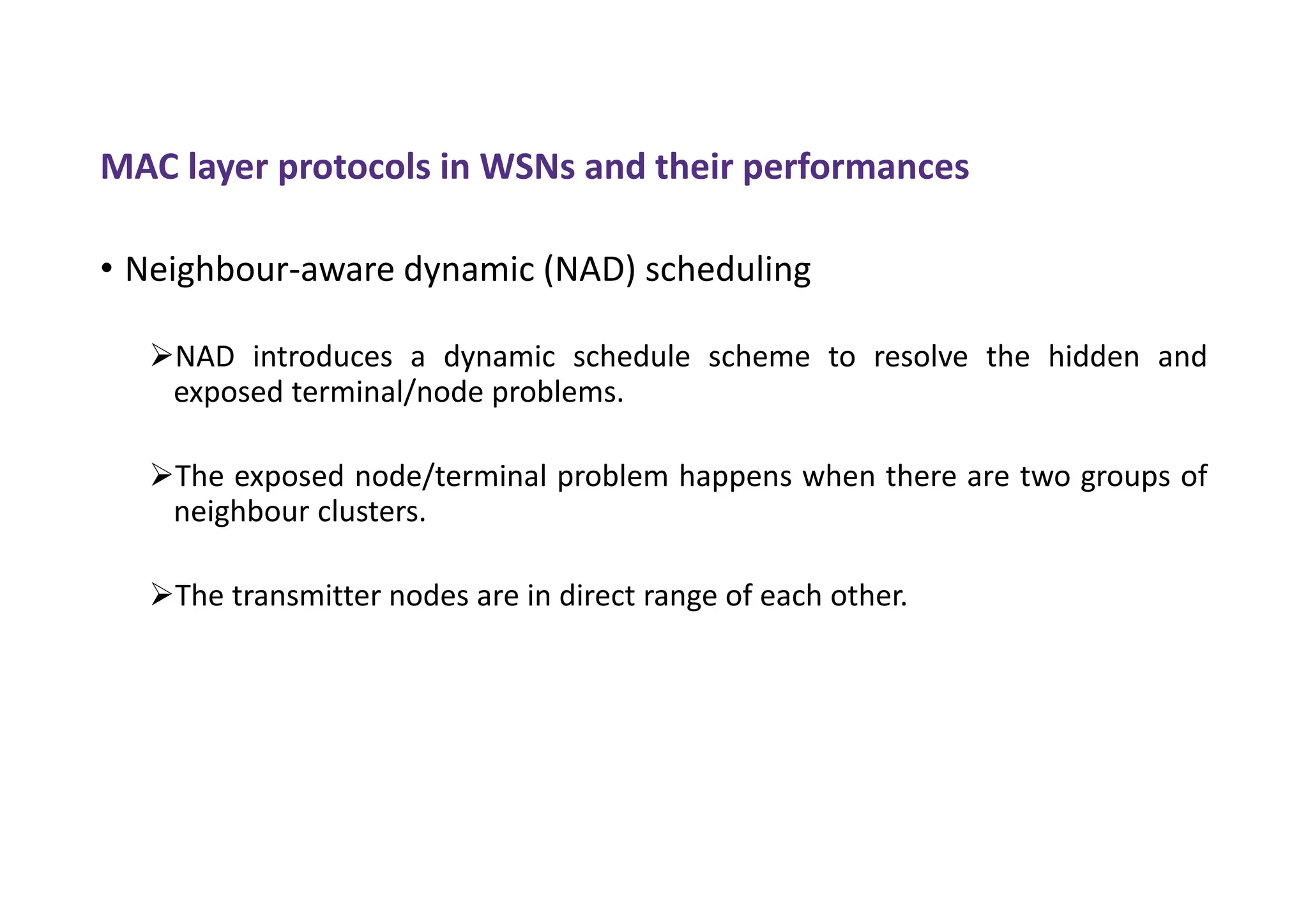 MAC layer protocols in WSNs and their performances
• Neighbour-aware dynamic (NAD) scheduling
NAD introduces a dynamic schedule scheme to resolve the hidden and
exposed terminal/node problems.
The exposed node/terminal problem happens when there are two groups of
neighbour clusters.
The transmitter nodes are in direct range of each other.
 