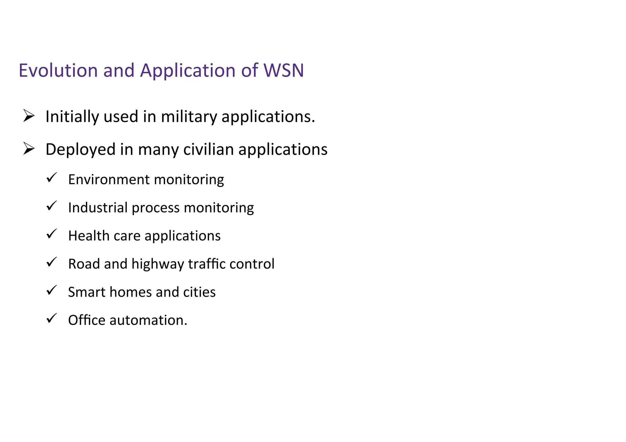  Initially used in military applications.
 Deployed in many civilian applications
 Environment monitoring
 Industrial process monitoring
 Health care applications
 Road and highway trafﬁc control
 Smart homes and cities
 Ofﬁce automation.
Evolution and Application of WSN
 