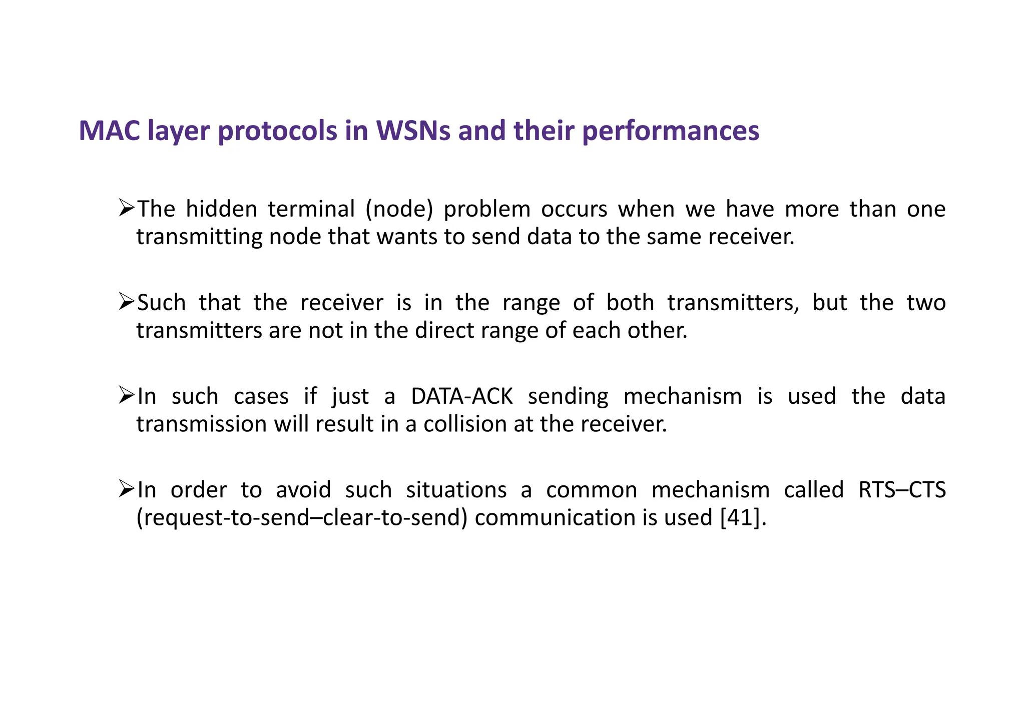 MAC layer protocols in WSNs and their performances
The hidden terminal (node) problem occurs when we have more than one
transmitting node that wants to send data to the same receiver.
Such that the receiver is in the range of both transmitters, but the two
transmitters are not in the direct range of each other.
In such cases if just a DATA-ACK sending mechanism is used the data
transmission will result in a collision at the receiver.
In order to avoid such situations a common mechanism called RTS–CTS
(request-to-send–clear-to-send) communication is used [41].
 
