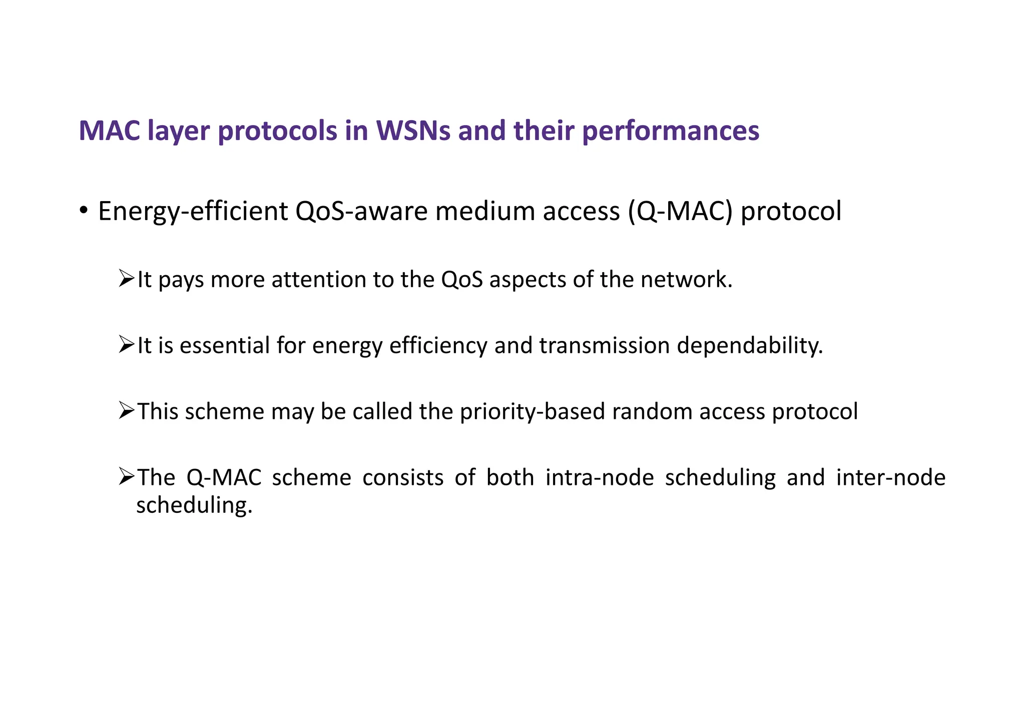 MAC layer protocols in WSNs and their performances
• Energy-efficient QoS-aware medium access (Q-MAC) protocol
It pays more attention to the QoS aspects of the network.
It is essential for energy efficiency and transmission dependability.
This scheme may be called the priority-based random access protocol
The Q-MAC scheme consists of both intra-node scheduling and inter-node
scheduling.
 