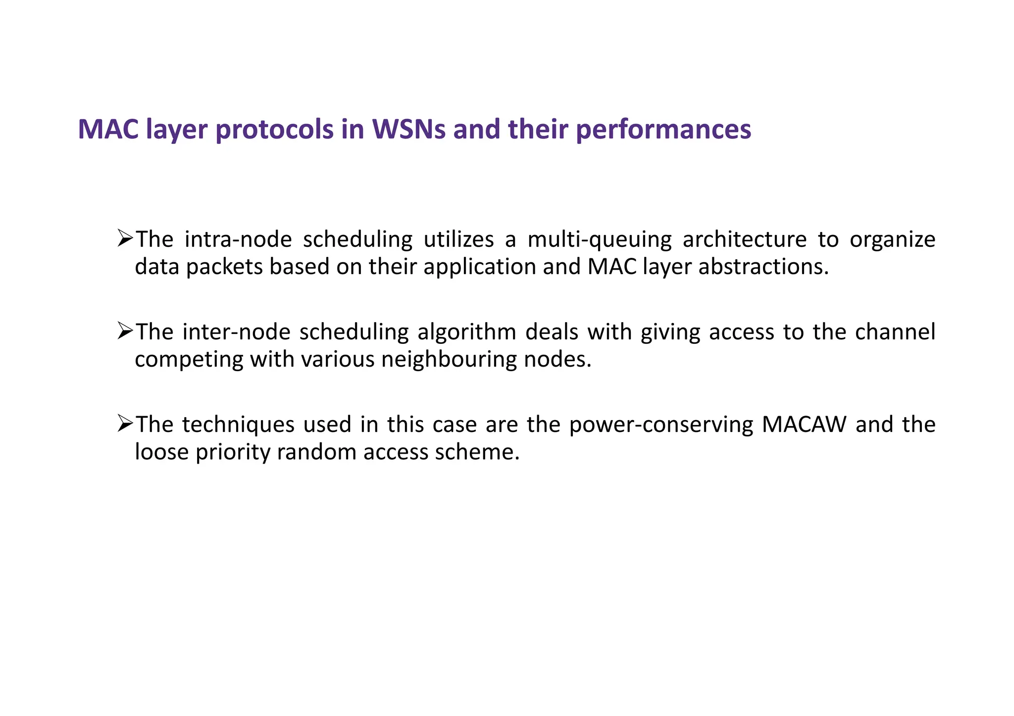 MAC layer protocols in WSNs and their performances
The intra-node scheduling utilizes a multi-queuing architecture to organize
data packets based on their application and MAC layer abstractions.
The inter-node scheduling algorithm deals with giving access to the channel
competing with various neighbouring nodes.
The techniques used in this case are the power-conserving MACAW and the
loose priority random access scheme.
 