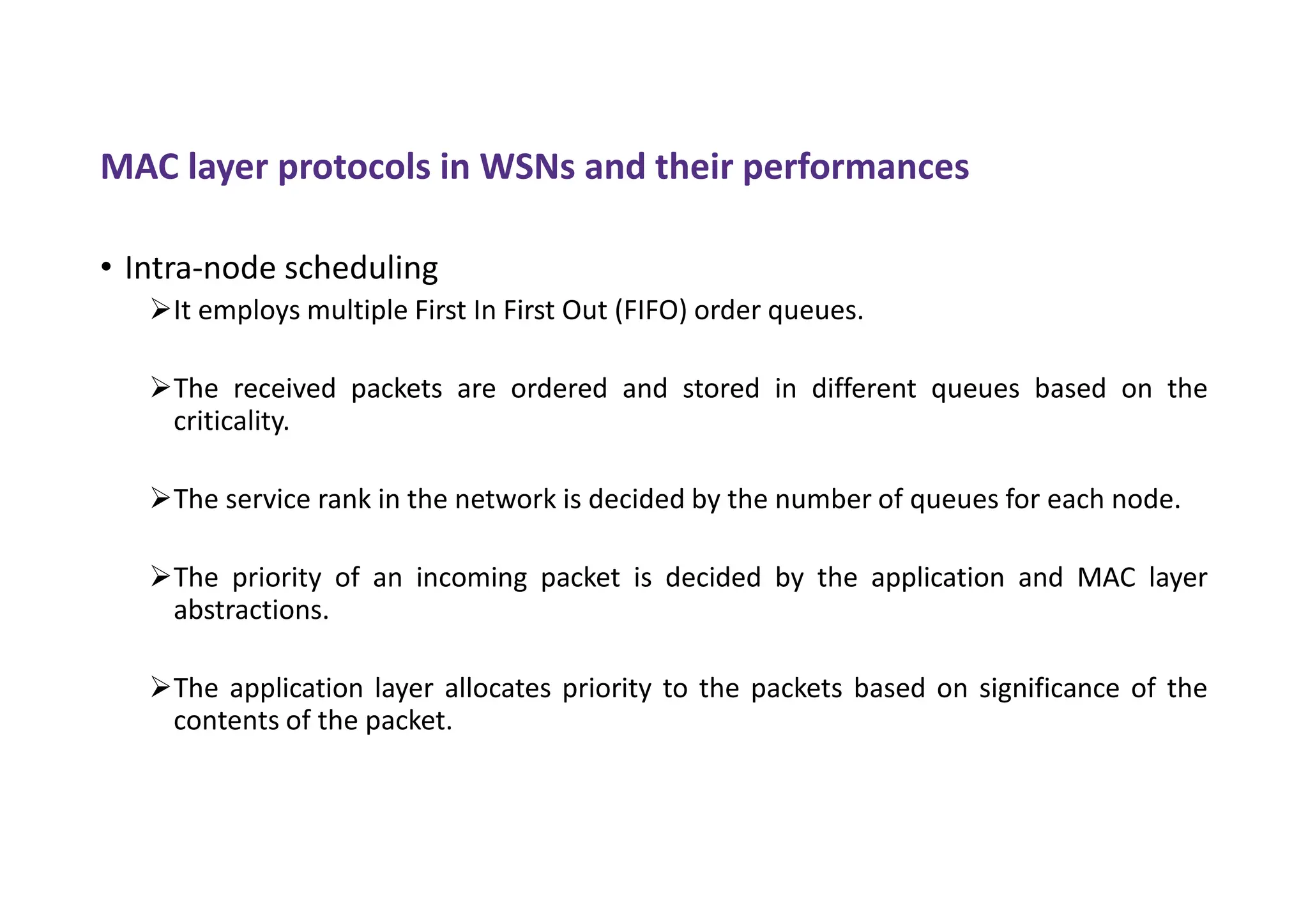 MAC layer protocols in WSNs and their performances
• Intra-node scheduling
It employs multiple First In First Out (FIFO) order queues.
The received packets are ordered and stored in different queues based on the
criticality.
The service rank in the network is decided by the number of queues for each node.
The priority of an incoming packet is decided by the application and MAC layer
abstractions.
The application layer allocates priority to the packets based on significance of the
contents of the packet.
 