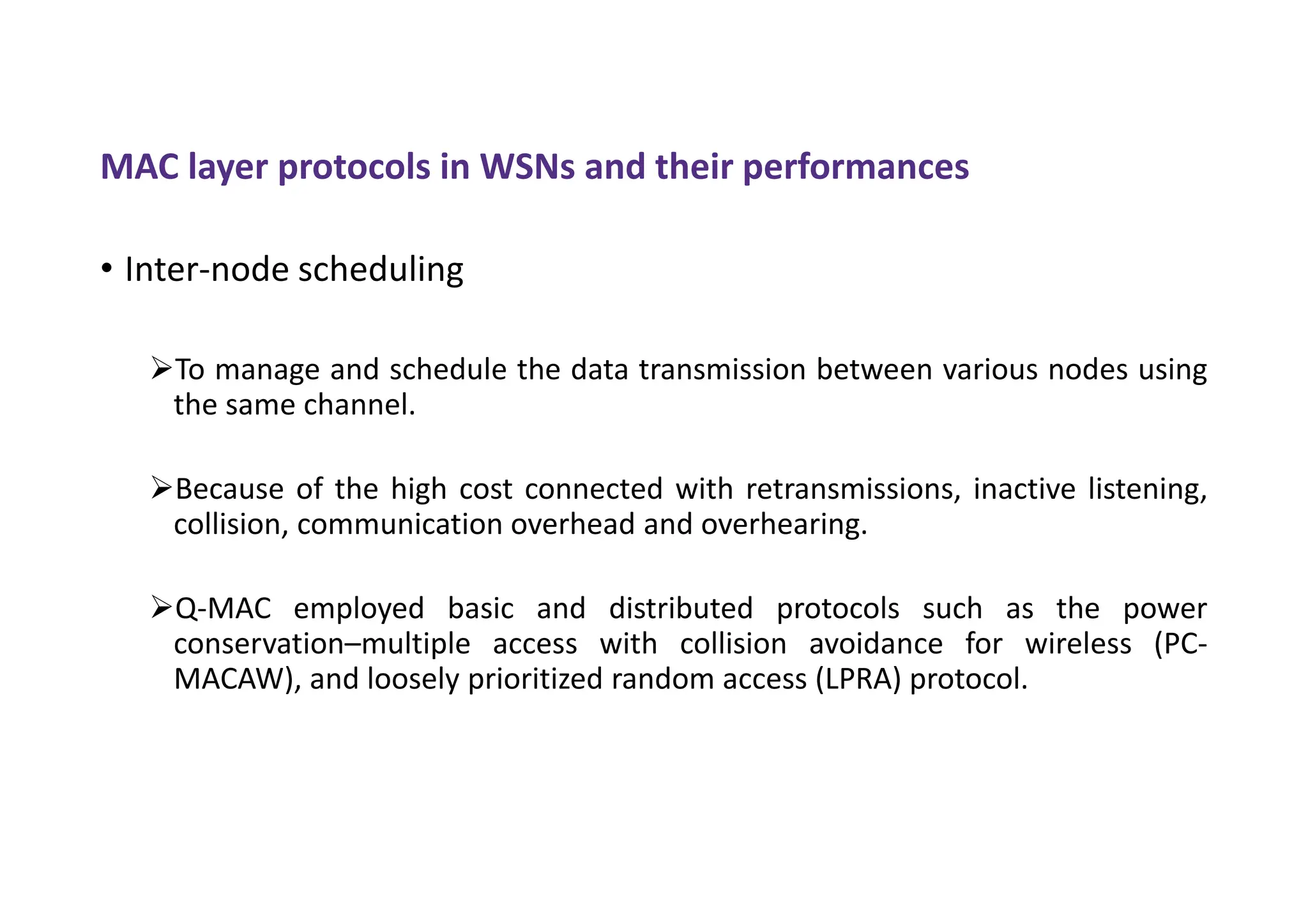 MAC layer protocols in WSNs and their performances
• Inter-node scheduling
To manage and schedule the data transmission between various nodes using
the same channel.
Because of the high cost connected with retransmissions, inactive listening,
collision, communication overhead and overhearing.
Q-MAC employed basic and distributed protocols such as the power
conservation–multiple access with collision avoidance for wireless (PC-
MACAW), and loosely prioritized random access (LPRA) protocol.
 