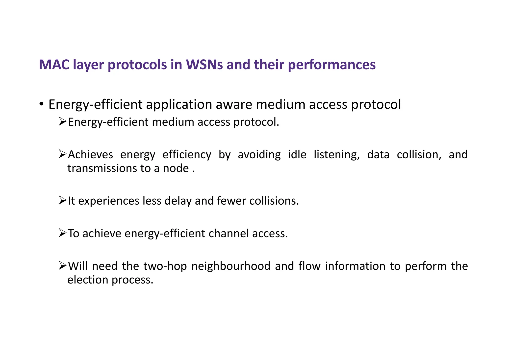 MAC layer protocols in WSNs and their performances
• Energy-efficient application aware medium access protocol
Energy-efficient medium access protocol.
Achieves energy efficiency by avoiding idle listening, data collision, and
transmissions to a node .
It experiences less delay and fewer collisions.
To achieve energy-efficient channel access.
Will need the two-hop neighbourhood and flow information to perform the
election process.
 