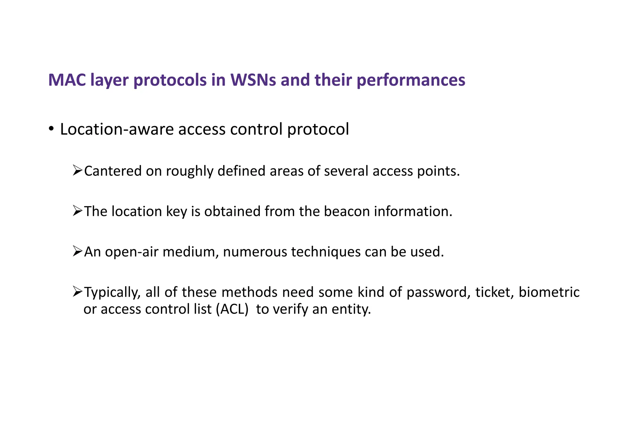 MAC layer protocols in WSNs and their performances
• Location-aware access control protocol
Cantered on roughly defined areas of several access points.
The location key is obtained from the beacon information.
An open-air medium, numerous techniques can be used.
Typically, all of these methods need some kind of password, ticket, biometric
or access control list (ACL) to verify an entity.
 