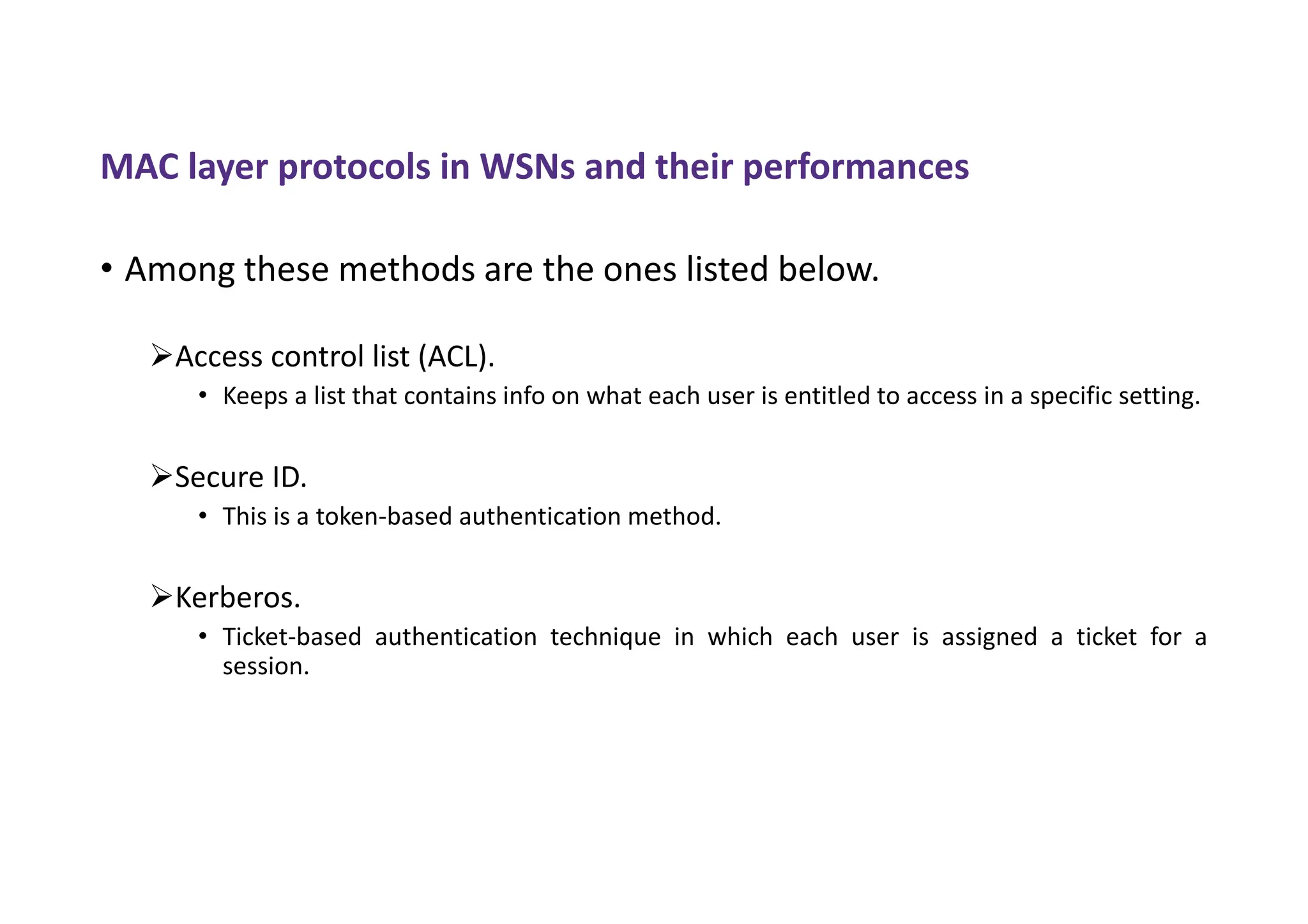 MAC layer protocols in WSNs and their performances
• Among these methods are the ones listed below.
Access control list (ACL).
• Keeps a list that contains info on what each user is entitled to access in a specific setting.
Secure ID.
• This is a token-based authentication method.
Kerberos.
• Ticket-based authentication technique in which each user is assigned a ticket for a
session.
 