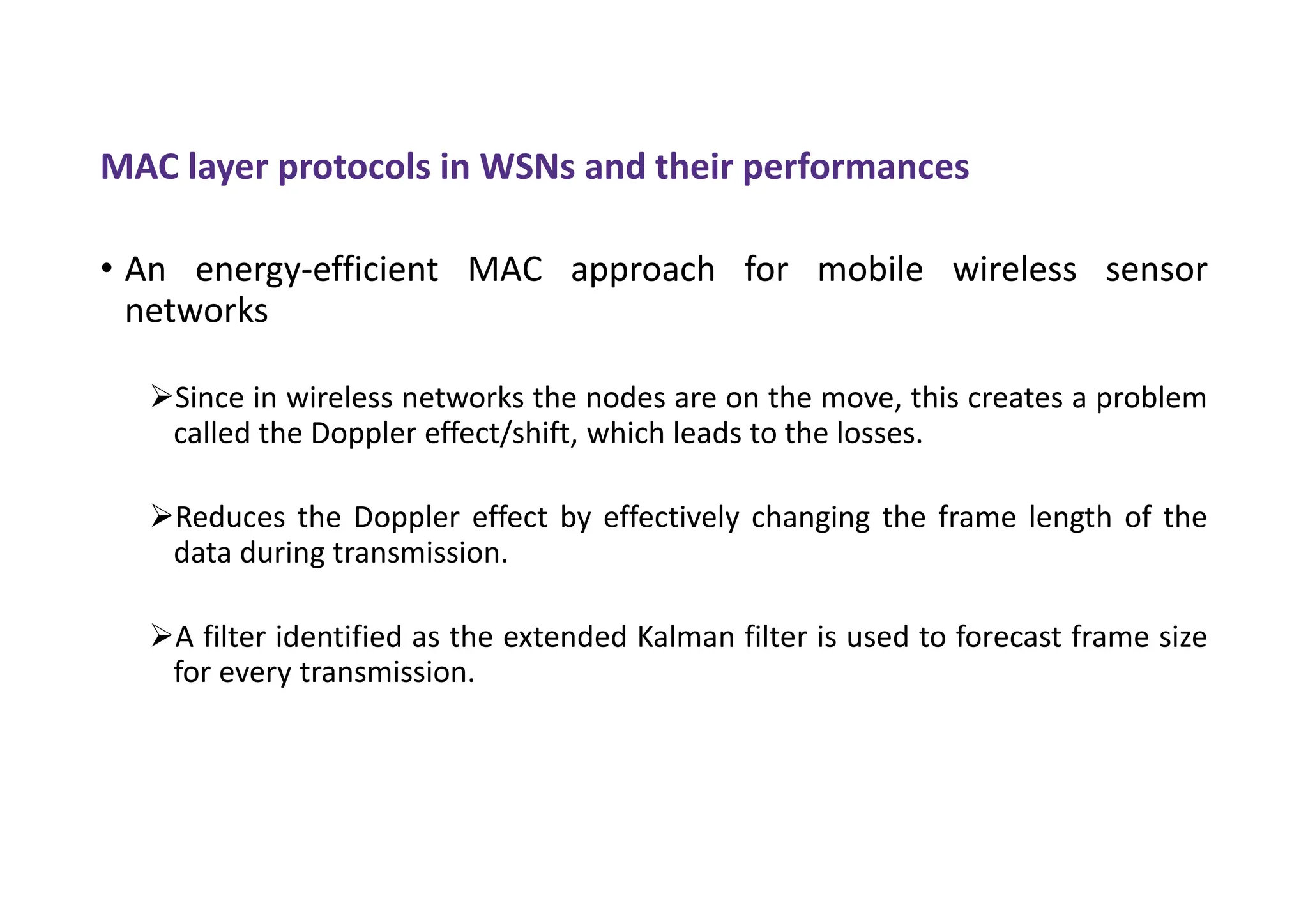 MAC layer protocols in WSNs and their performances
• An energy-efficient MAC approach for mobile wireless sensor
networks
Since in wireless networks the nodes are on the move, this creates a problem
called the Doppler effect/shift, which leads to the losses.
Reduces the Doppler effect by effectively changing the frame length of the
data during transmission.
A filter identified as the extended Kalman filter is used to forecast frame size
for every transmission.
 