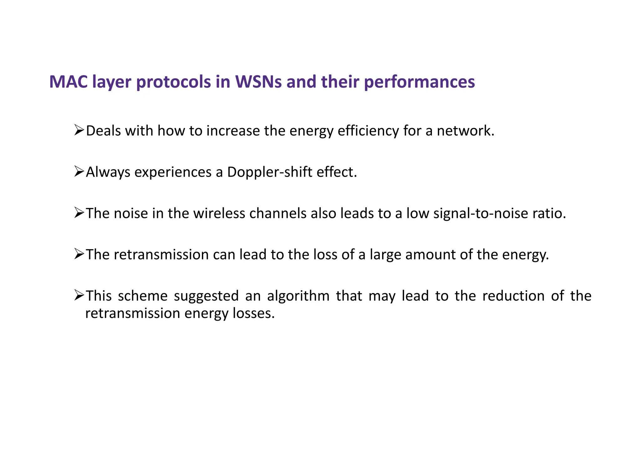 MAC layer protocols in WSNs and their performances
Deals with how to increase the energy efficiency for a network.
Always experiences a Doppler-shift effect.
The noise in the wireless channels also leads to a low signal-to-noise ratio.
The retransmission can lead to the loss of a large amount of the energy.
This scheme suggested an algorithm that may lead to the reduction of the
retransmission energy losses.
 