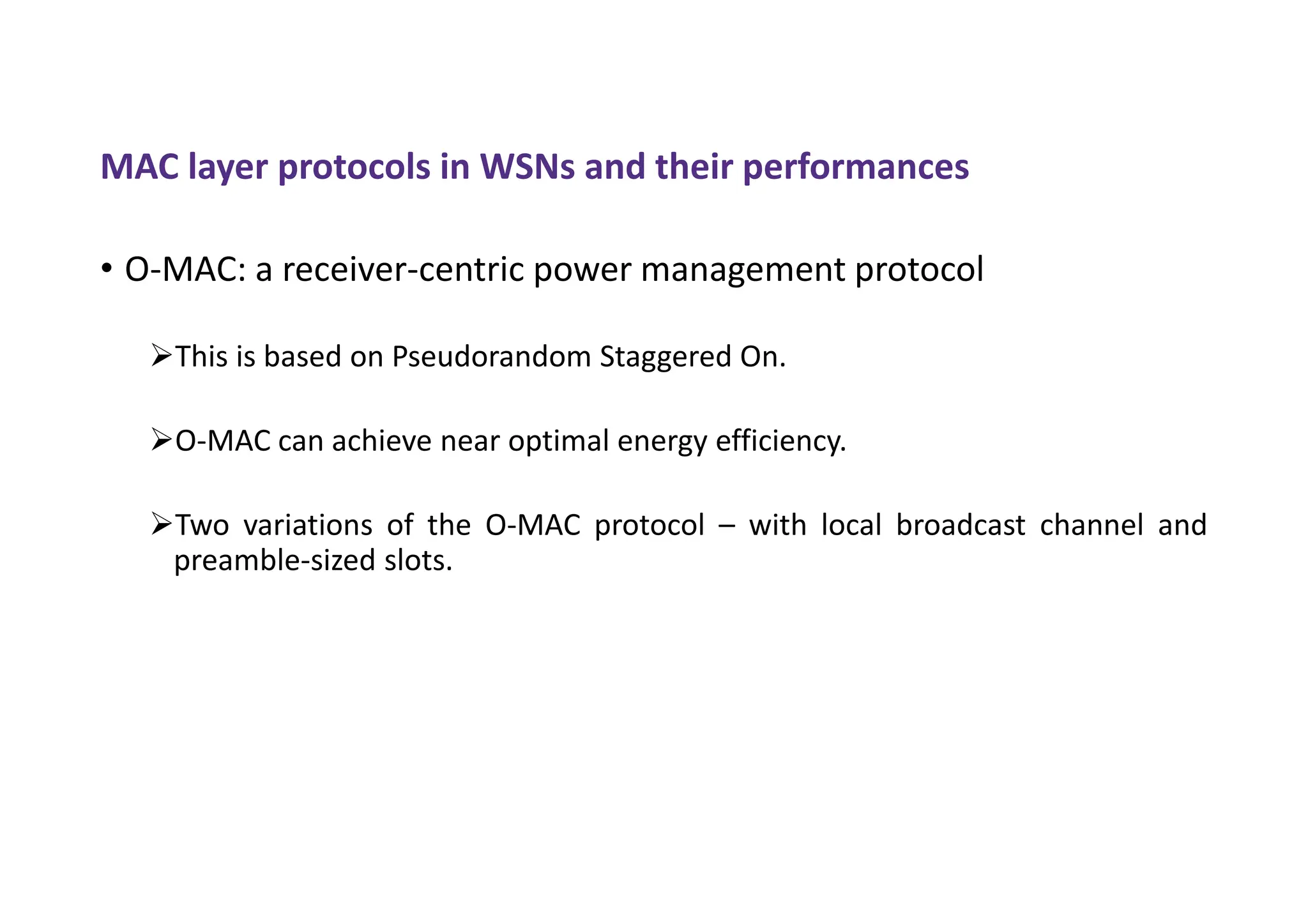 MAC layer protocols in WSNs and their performances
• O-MAC: a receiver-centric power management protocol
This is based on Pseudorandom Staggered On.
O-MAC can achieve near optimal energy efficiency.
Two variations of the O-MAC protocol – with local broadcast channel and
preamble-sized slots.
 