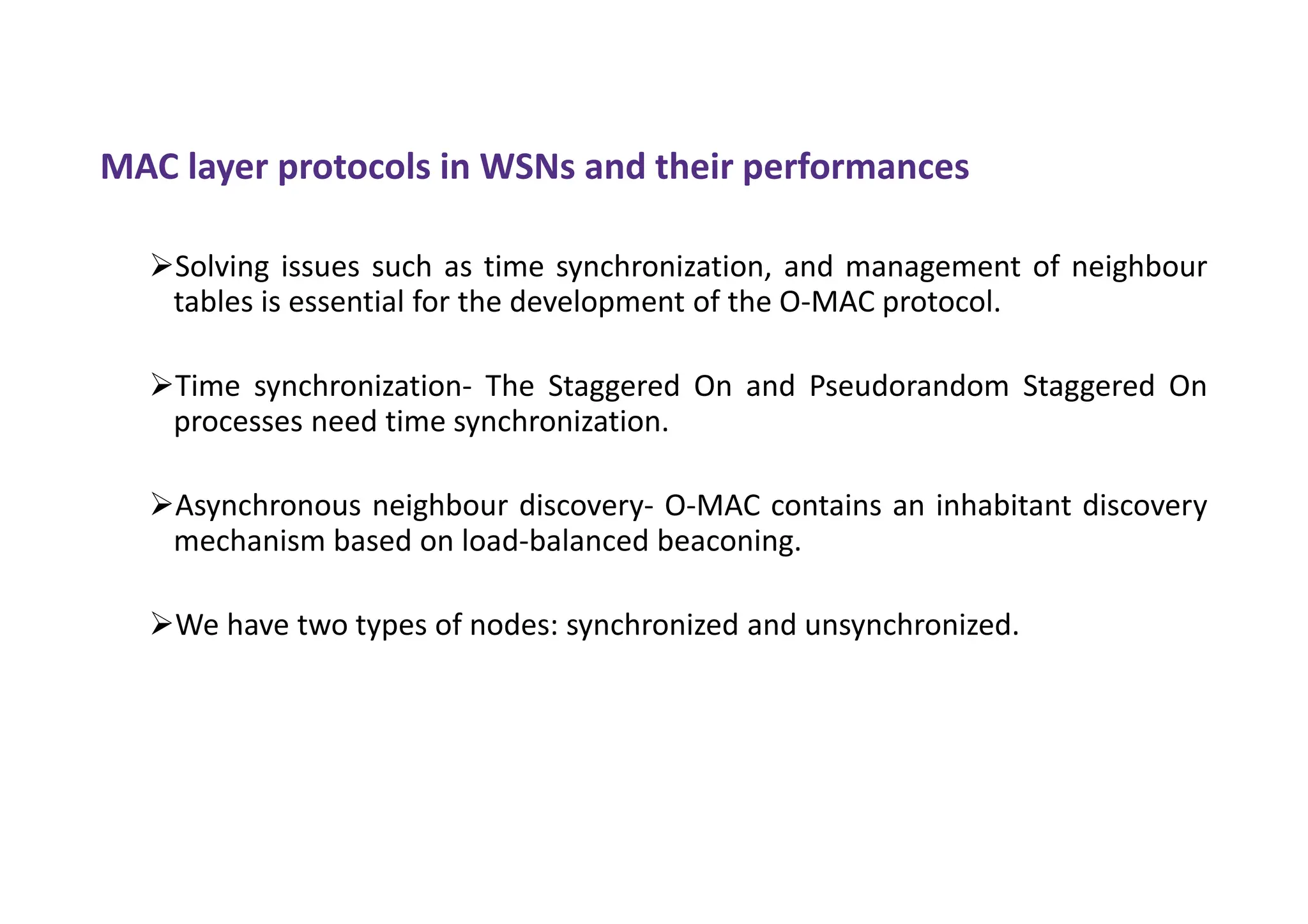 MAC layer protocols in WSNs and their performances
Solving issues such as time synchronization, and management of neighbour
tables is essential for the development of the O-MAC protocol.
Time synchronization- The Staggered On and Pseudorandom Staggered On
processes need time synchronization.
Asynchronous neighbour discovery- O-MAC contains an inhabitant discovery
mechanism based on load-balanced beaconing.
We have two types of nodes: synchronized and unsynchronized.
 