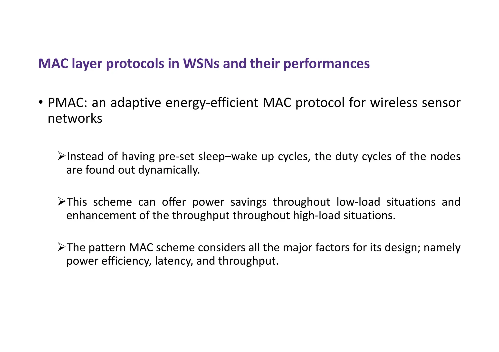 MAC layer protocols in WSNs and their performances
• PMAC: an adaptive energy-efficient MAC protocol for wireless sensor
networks
Instead of having pre-set sleep–wake up cycles, the duty cycles of the nodes
are found out dynamically.
This scheme can offer power savings throughout low-load situations and
enhancement of the throughput throughout high-load situations.
The pattern MAC scheme considers all the major factors for its design; namely
power efficiency, latency, and throughput.
 