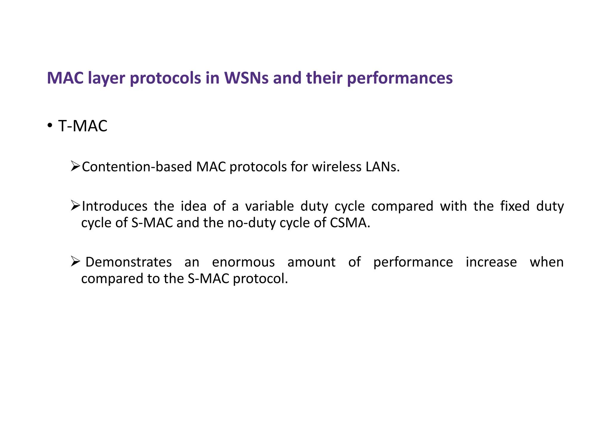 MAC layer protocols in WSNs and their performances
• T-MAC
Contention-based MAC protocols for wireless LANs.
Introduces the idea of a variable duty cycle compared with the fixed duty
cycle of S-MAC and the no-duty cycle of CSMA.
 Demonstrates an enormous amount of performance increase when
compared to the S-MAC protocol.
 