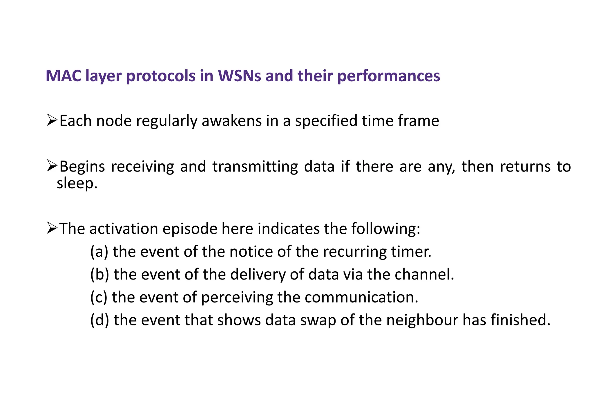MAC layer protocols in WSNs and their performances
Each node regularly awakens in a specified time frame
Begins receiving and transmitting data if there are any, then returns to
sleep.
The activation episode here indicates the following:
(a) the event of the notice of the recurring timer.
(b) the event of the delivery of data via the channel.
(c) the event of perceiving the communication.
(d) the event that shows data swap of the neighbour has finished.
 