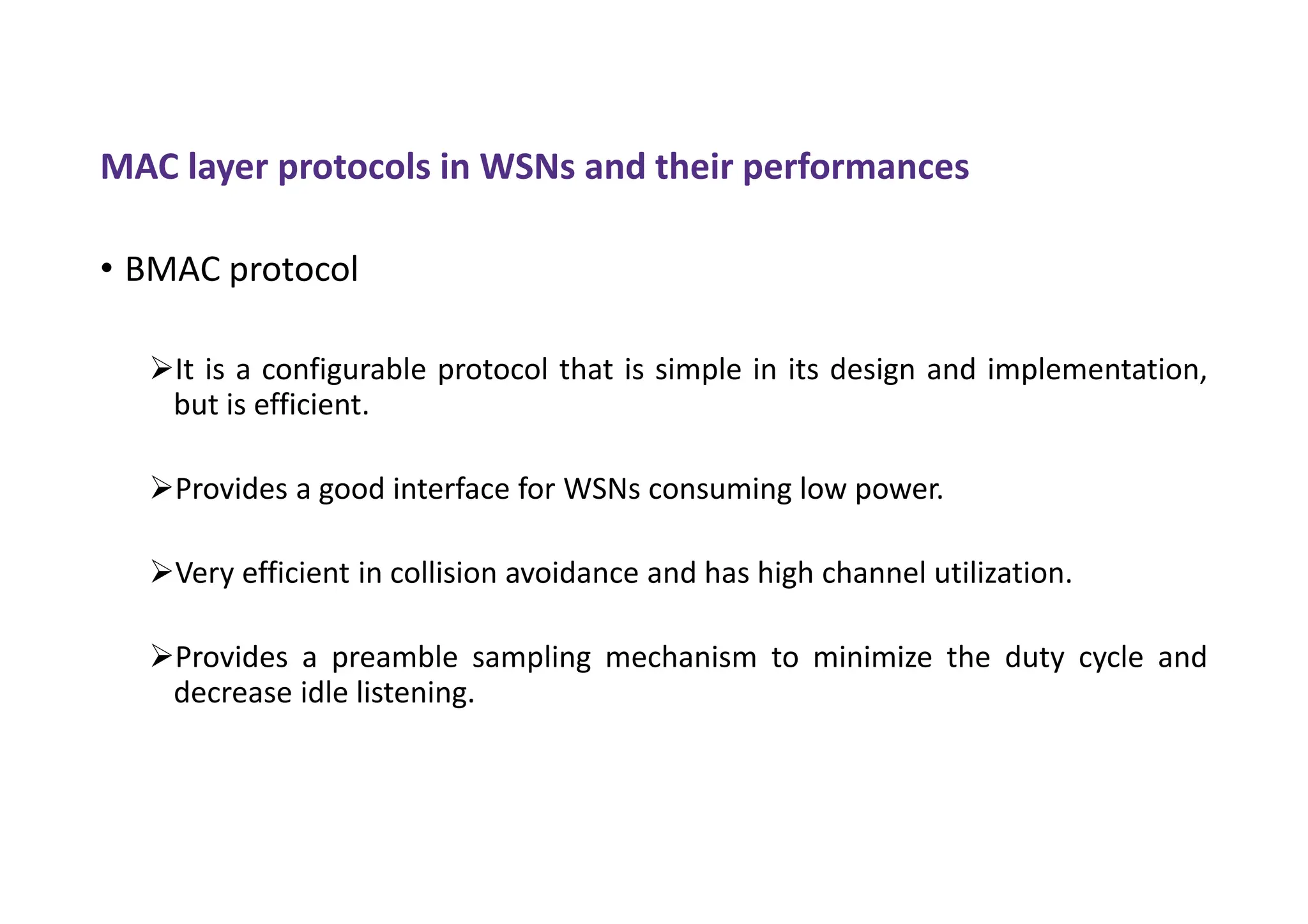 MAC layer protocols in WSNs and their performances
• BMAC protocol
It is a configurable protocol that is simple in its design and implementation,
but is efficient.
Provides a good interface for WSNs consuming low power.
Very efficient in collision avoidance and has high channel utilization.
Provides a preamble sampling mechanism to minimize the duty cycle and
decrease idle listening.
 
