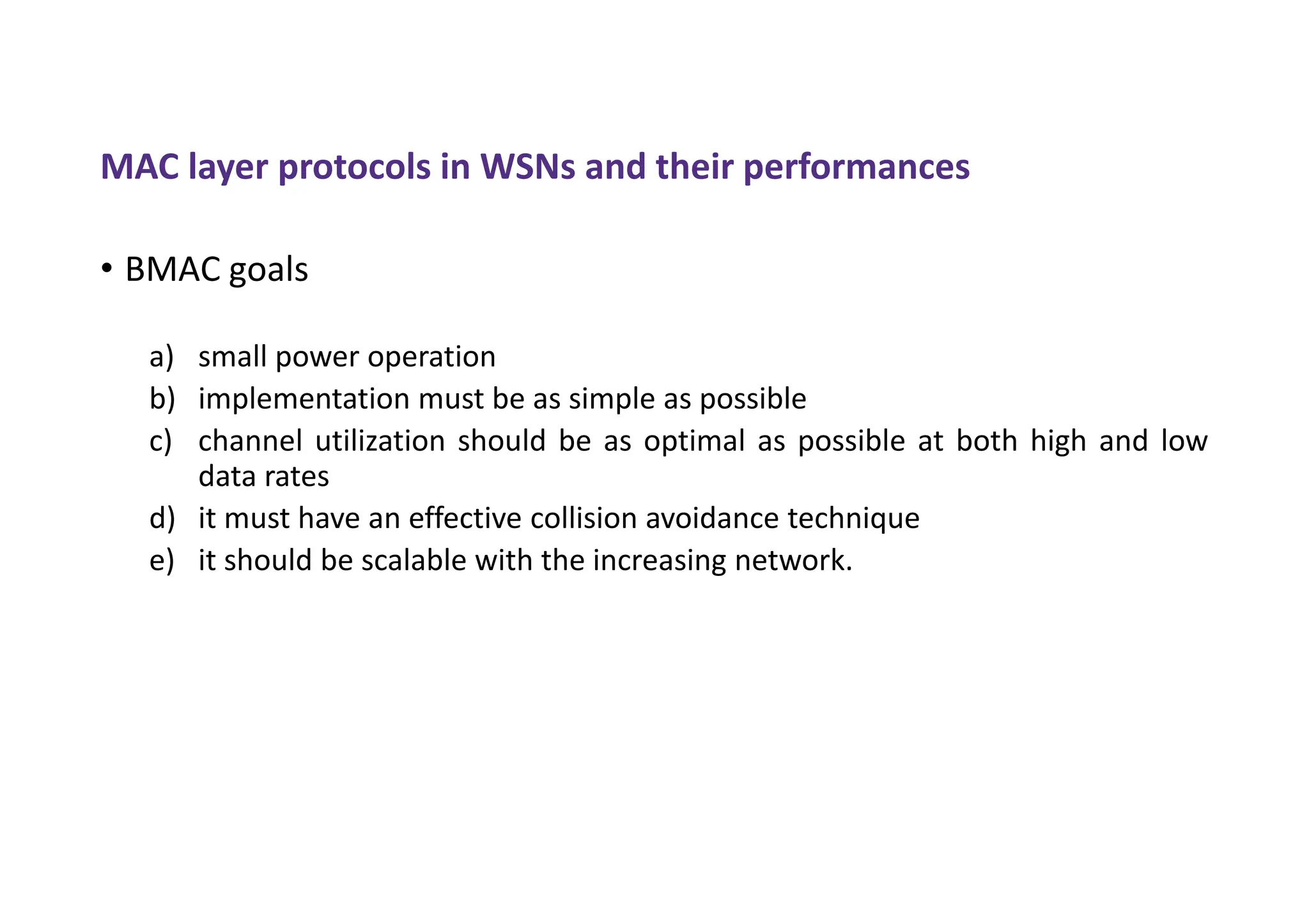 MAC layer protocols in WSNs and their performances
• BMAC goals
a) small power operation
b) implementation must be as simple as possible
c) channel utilization should be as optimal as possible at both high and low
data rates
d) it must have an effective collision avoidance technique
e) it should be scalable with the increasing network.
 