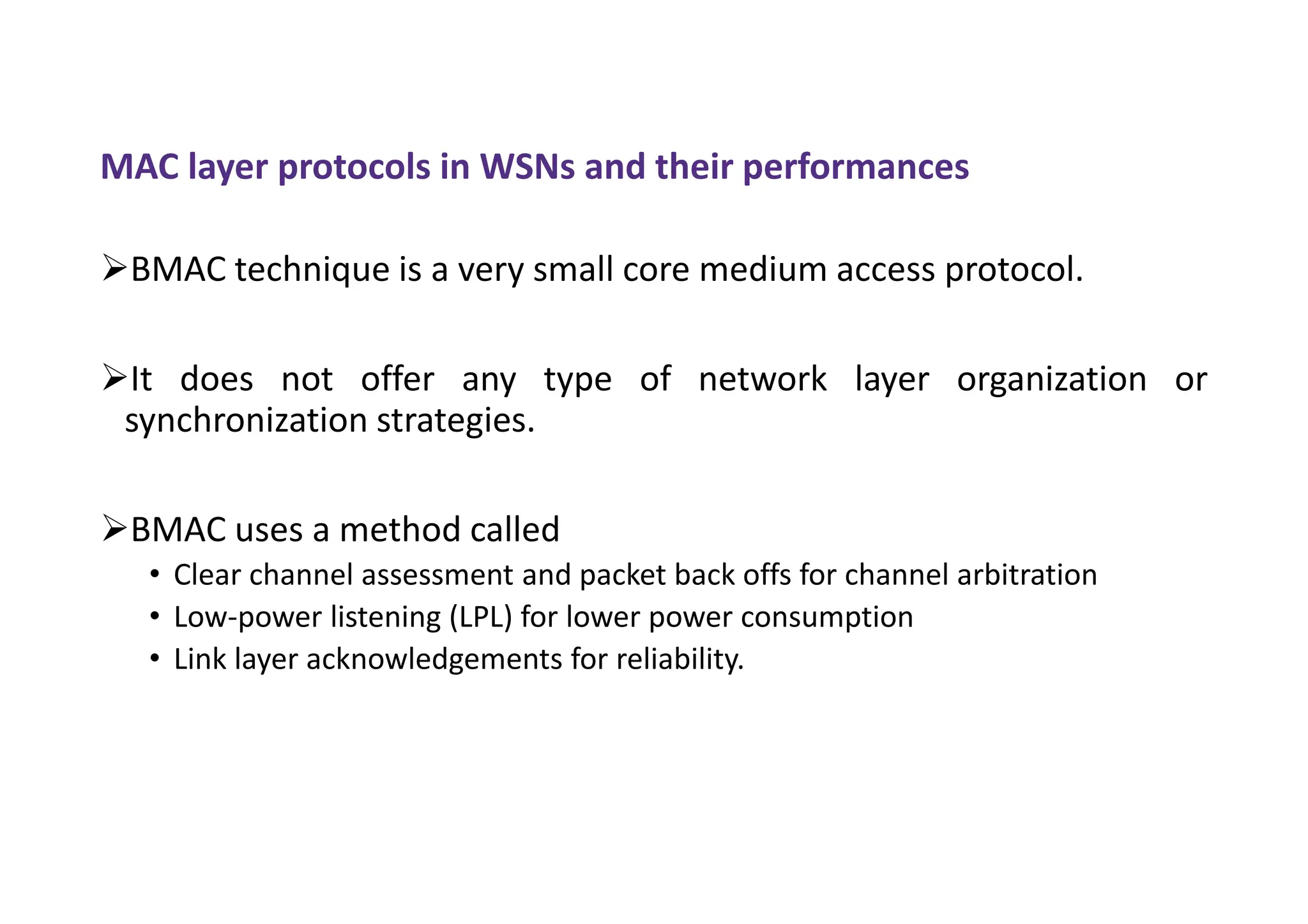 MAC layer protocols in WSNs and their performances
BMAC technique is a very small core medium access protocol.
It does not offer any type of network layer organization or
synchronization strategies.
BMAC uses a method called
• Clear channel assessment and packet back offs for channel arbitration
• Low-power listening (LPL) for lower power consumption
• Link layer acknowledgements for reliability.
 